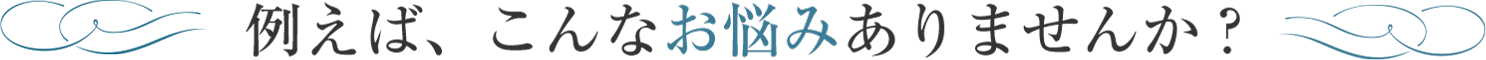 例えば、こんなお悩みありませんか？